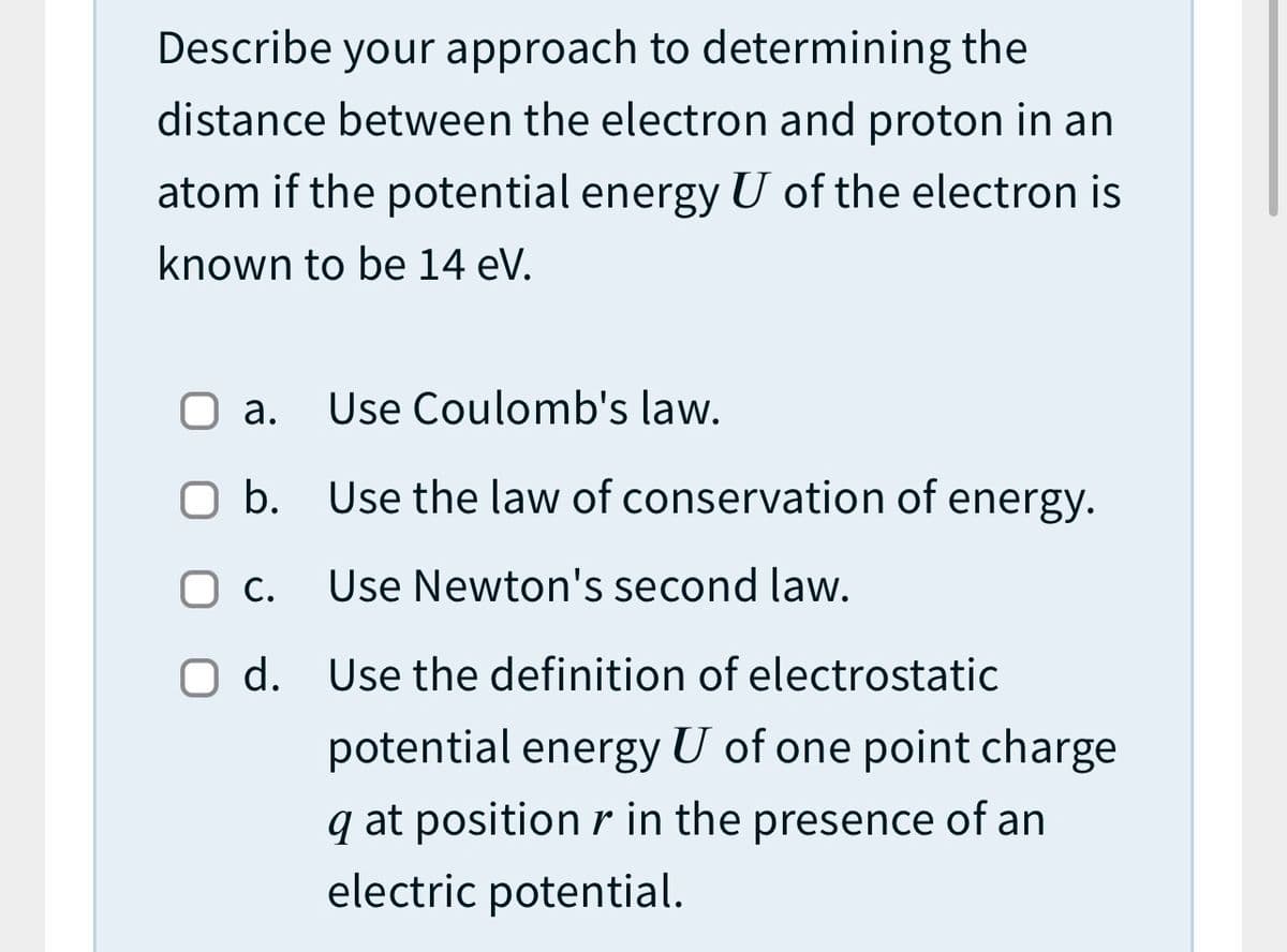 Describe your approach to determining the
distance between the electron and proton in an
atom if the potential energy U of the electron is
known to be 14 eV.
а.
Use Coulomb's law.
O b. Use the law of conservation of energy.
С.
Use Newton's second law.
O d. Use the definition of electrostatic
potential energy U of one point charge
q at position r in the presence of an
electric potential.
