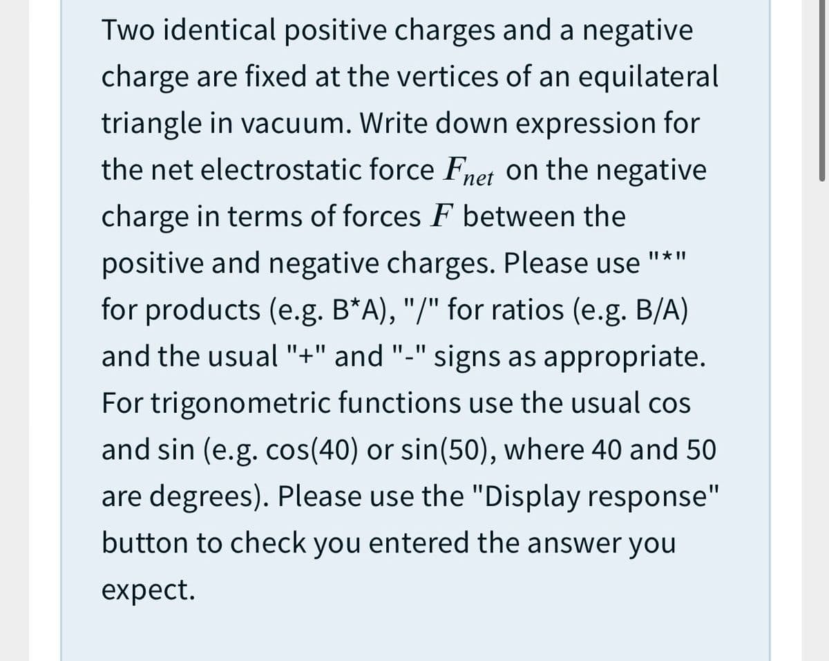 Two identical positive charges and a negative
charge are fixed at the vertices of an equilateral
triangle in vacuum. Write down expression for
the net electrostatic force Fnet on the negative
charge in terms of forces F between the
II * II
positive and negative charges. Please use
for products (e.g. B*A), "/" for ratios (e.g. B/A)
and the usual "+" and "-"
signs as appropriate.
For trigonometric functions use the usual cos
and sin (e.g. cos(40) or sin(50), where 40 and 50
are degrees). Please use the "Display response"
button to check you entered the answer you
expect.
