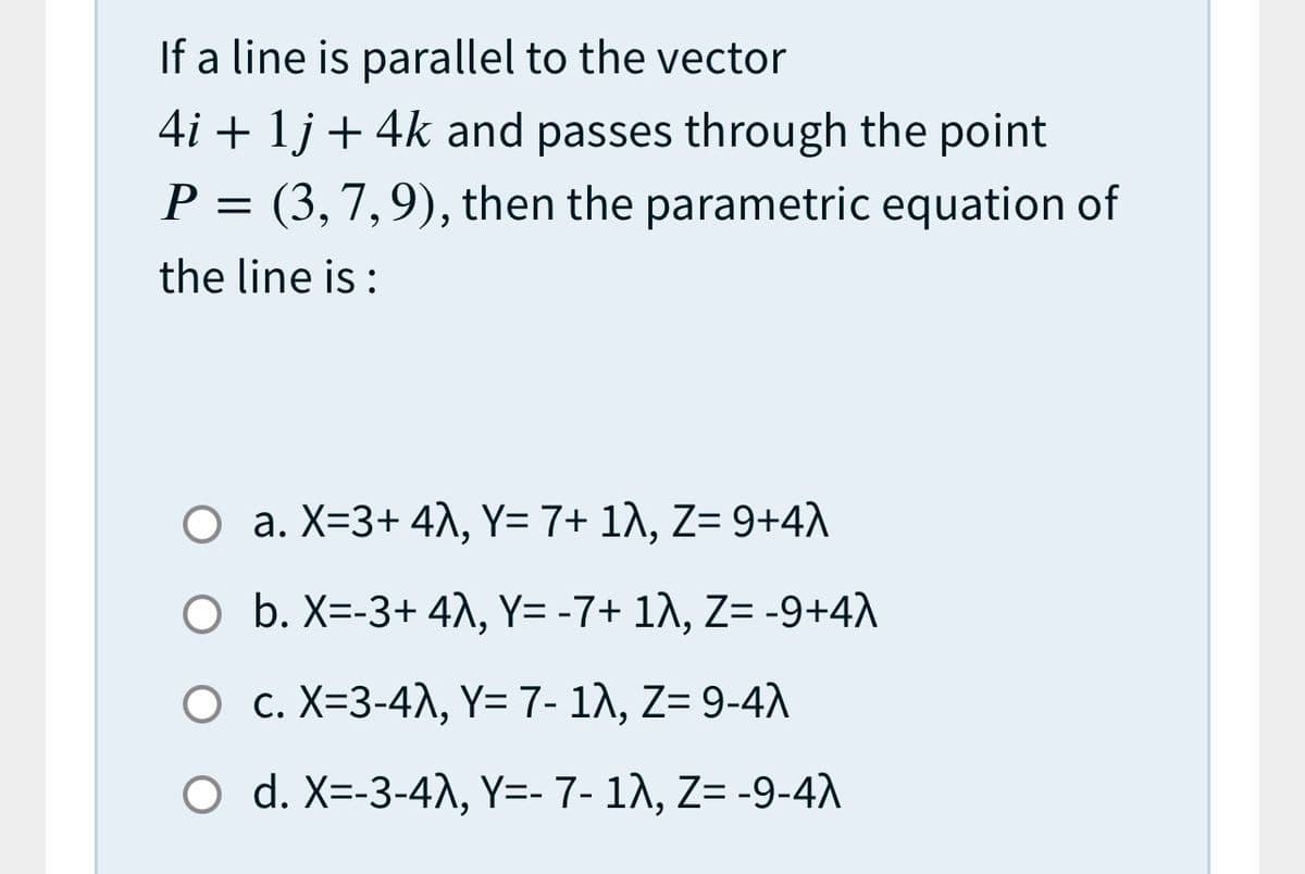 If a line is parallel to the vector
4i + 1j + 4k and passes through the point
P = (3,7,9), then the parametric equation of
the line is :
O a. X=3+ 4^, Y= 7+ 1^, Z= 9+4)
O b. X=-3+ 4\, Y= -7+ 1\, Z= -9+4A
O c. X=3-4A, Y= 7- 12, Z= 9-4A
O d. X=-3-4A, Y=- 7- 1A, Z= -9-4A
