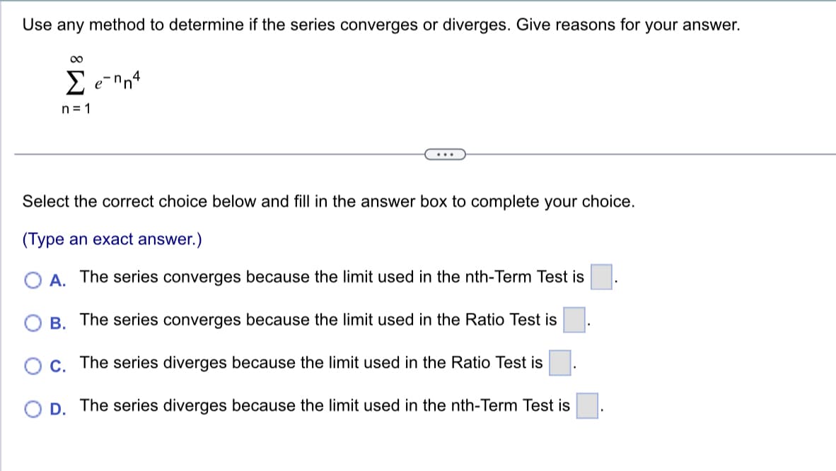 Use any method to determine if the series converges or diverges. Give reasons for your answer.
8
Σ e-mn4
n=1
Select the correct choice below and fill in the answer box to complete your choice.
(Type an exact answer.)
A. The series converges because the limit used in the nth-Term Test is
B. The series converges because the limit used in the Ratio Test is
O c. The series diverges because the limit used in the Ratio Test is
D. The series diverges because the limit used in the nth-Term Test is
