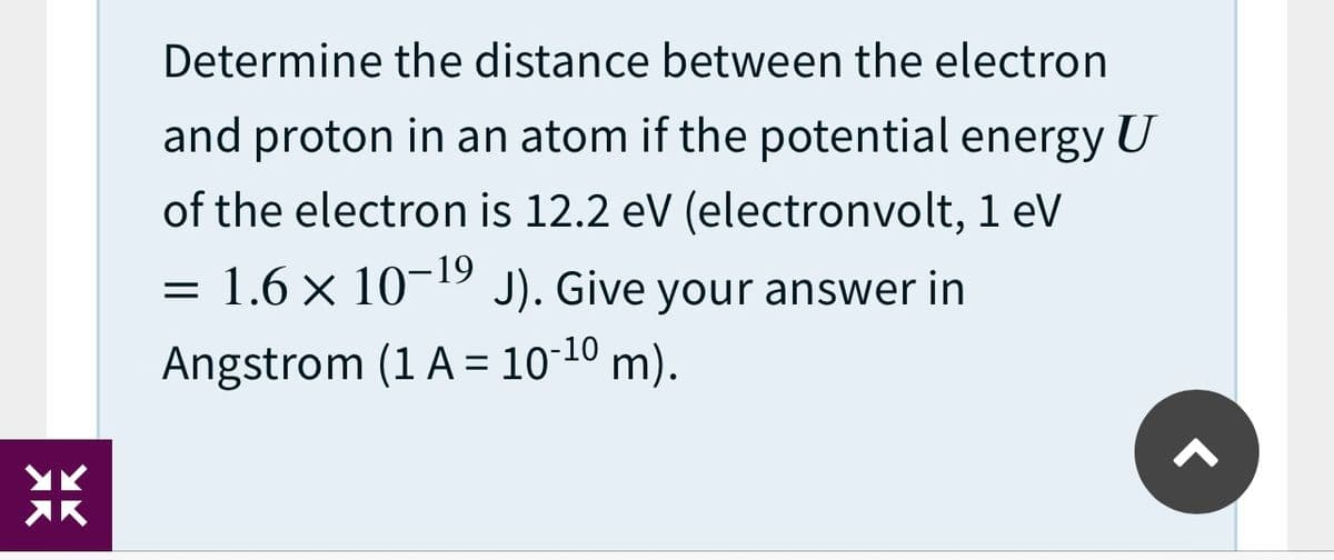Determine the distance between the electron
and proton in an atom if the potential energy U
of the electron is 12.2 eV (electronvolt, 1 eV
-19
= 1.6 × 10- J). Give your answer in
Angstrom (1 A = 10-10 m).
%3D
