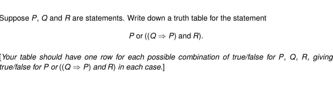 Suppose P, Q and R are statements. Write down a truth table for the statement
P or ((Q⇒ P) and R).
[Your table should have one row for each possible combination of true/false for P, Q, R, giving
true/false for P or ((Q⇒ P) and R) in each case.]