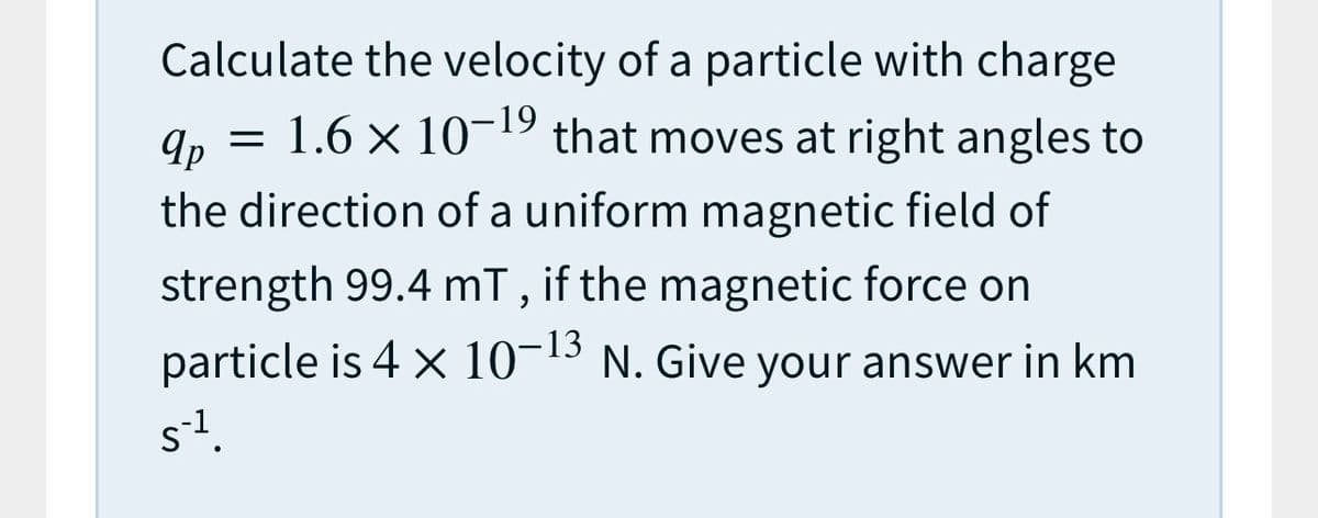 Calculate the velocity of a particle with charge
= 1.6 x 10-19 that moves at right angles to
9p
the direction of a uniform magnetic field of
strength 99.4 mT, if the magnetic force on
particle is 4 x 10-13 N. Give your answer in km
