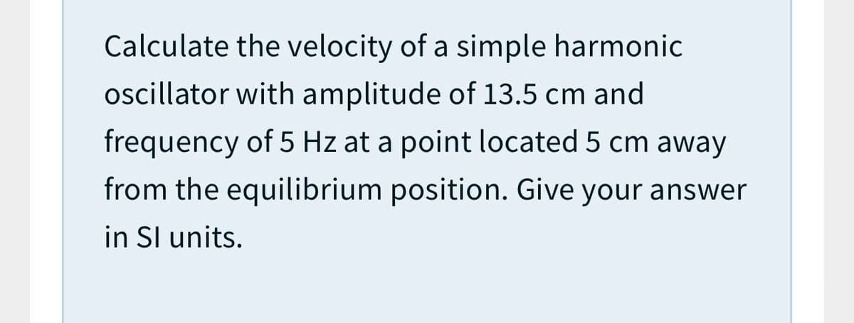 Calculate the velocity of a simple harmonic
oscillator with amplitude of 13.5 cm and
frequency of 5 Hz at a point located 5 cm away
from the equilibrium position. Give your answer
in Sl units.
