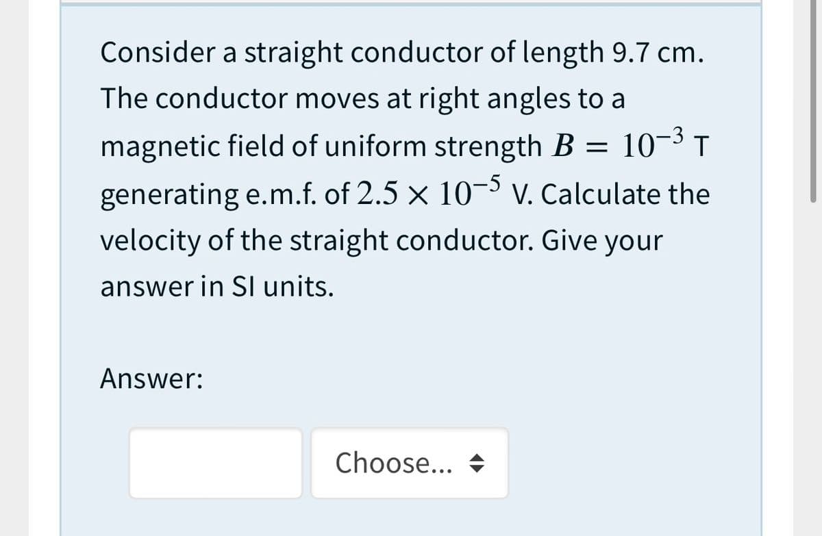 Consider a straight conductor of length 9.7 cm.
The conductor moves at right angles to a
magnetic field of uniform strength B = 10-3 T
generating e.m.f. of 2.5 × 10-³ V. Calculate the
velocity of the straight conductor. Give your
answer in SI units.
Answer:
Choose... +
