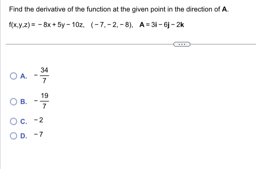 Find the derivative of the function at the given point in the direction of A.
f(x,y,z)= 8x + 5y-10z, (-7, -2,-8), A=3i - 6j - 2k
O A.
O B.
-
-
34
7
19
7
O c. -2
O D. -7