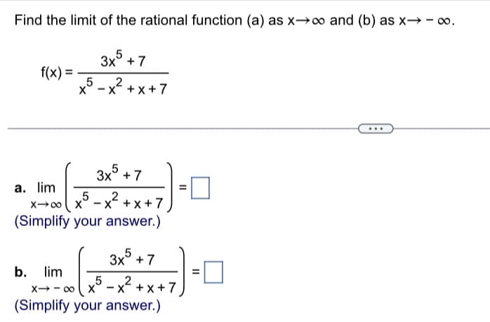 Find the limit of the rational function (a) as x→∞ and (b) as x→→∞0.
3x5+7
2
Xx+x+7
f(x) =
5
3x + 7
5
X→∞0 X
2
-x²+x+7
(Simplify your answer.)
a. lim
5
3x + 7
b. lim
5 2
X-∞ X -X+X+7
(Simplify your answer.)
11
-0