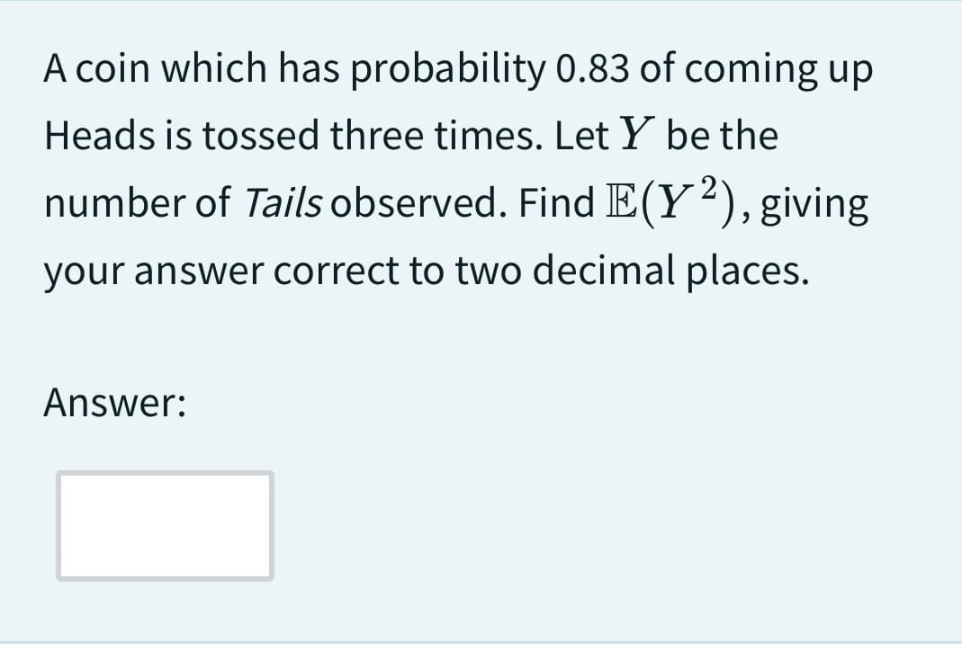 A coin which has probability 0.83 of coming up
Heads is tossed three times. Let Y be the
number of Tails observed. Find E(Y2), giving
your answer correct to two decimal places.
Answer: