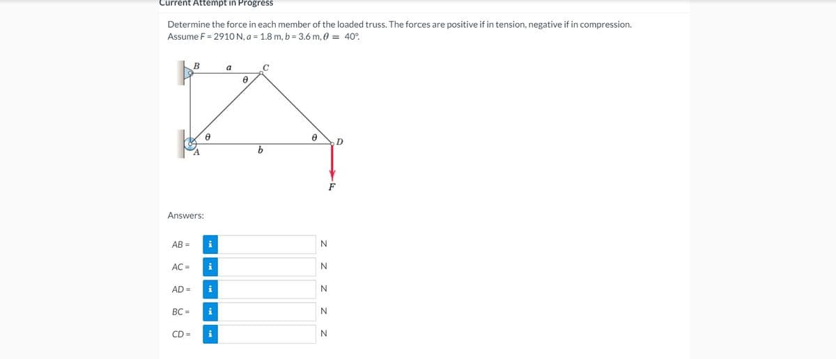 Current Attempt in Progress
Determine the force in each member of the loaded truss. The forces are positive if in tension, negative if in compression.
Assume F = 2910 N, a = 1.8 m, b = 3.6 m, 0 = 40°.
B
a
C
F
Answers:
AB =
i
N
AC =
i
N
AD =
BC =
N
CD =
N
z z z z z
