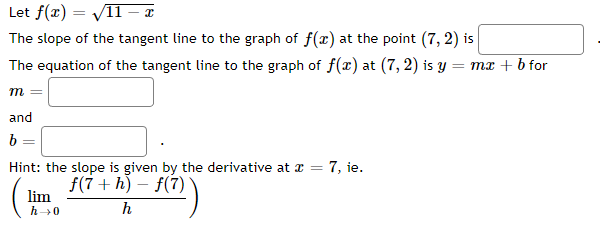 Let f(x)=√11 - x
The slope of the tangent line to the graph of f(x) at the point (7, 2) is
The equation of the tangent line to the graph of f(x) at (7, 2) is y = mx + b for
m
and
b
=
Hint: the slope is given by the derivative at x = 7, ie.
f(7+h)-f(7)
ƒ(7))
h
(₁
lim
h→0