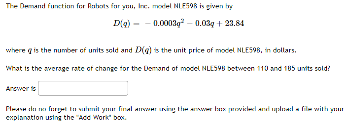 The Demand function for Robots for you, Inc. model NLE598 is given by
D(q)
-0.0003q² – 0.03q + 23.84
=
where q is the number of units sold and D(g) is the unit price of model NLE598, in dollars.
What is the average rate of change for the Demand of model NLE598 between 110 and 185 units sold?
Answer is
Please do no forget to submit your final answer using the answer box provided and upload a file with your
explanation using the "Add Work" box.