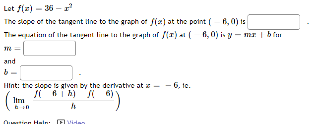 Let f(x) = 36x²
The slope of the tangent line to the graph of f(x) at the point (-6, 0) is
The equation of the tangent line to the graph of f(x) at (-6, 0) is y = mx + b for
m =
and
b =
C
Hint: the slope is given by the derivative at x =
f(-6+h)-f(- 6)
lim
h→0
h
Question Help:
Video
- 6, ie.