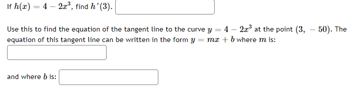 If h(x) = 4 – 2x³, find h'(3).
Use this to find the equation of the tangent line to the curve y = 4 - 2x³ at the point (3,
equation of this tangent line can be written in the form y = mx + b where m is:
and where b is:
50). The