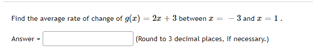 Find the average rate of change of g(x) = 2x + 3 between x =
Answer=
3 and x = = 1.
(Round to 3 decimal places, if necessary.)