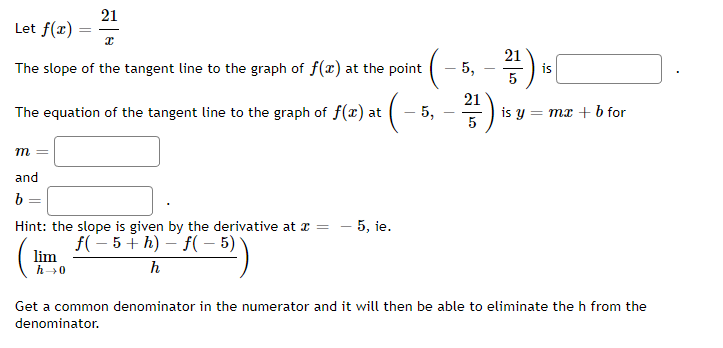 21
x
The slope of the tangent line to the graph of f(x) at the point
Let f(x)
The equation of the tangent line to the graph of f(x) at · (–²
-5,
m =
and
b
=
=
Hint: the slope is given by the derivative at x = - 5, ie.
f(−5+h)-f(-5)
h
lim
h→0
5,
21
5
2²/17) is
5
is y = mx + b for
Get a common denominator in the numerator and it will then be able to eliminate the h from the
denominator.