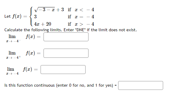 Let f(x)
lim
I→ 4+
lim
3
4x + 20
if x > 4
Calculate the following limits. Enter "DNE" if the limit does not exist.
lim
f(x) =
→ 4
f(x)
f(x) =
-3x+3
=
if x <
if
x=
=
4
4
T
Is this function continuous (enter 0 for no, and 1 for yes) =