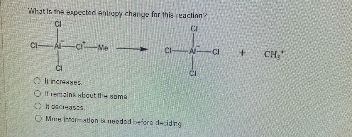 What is the expected entropy change for this reaction?
CI
Cl Al-CI Me
CIAI-CI
+.
CH,*
CI
CI
O It increases.
O It remains about the same.
O It decreases,
O More information is needed before deciding.

