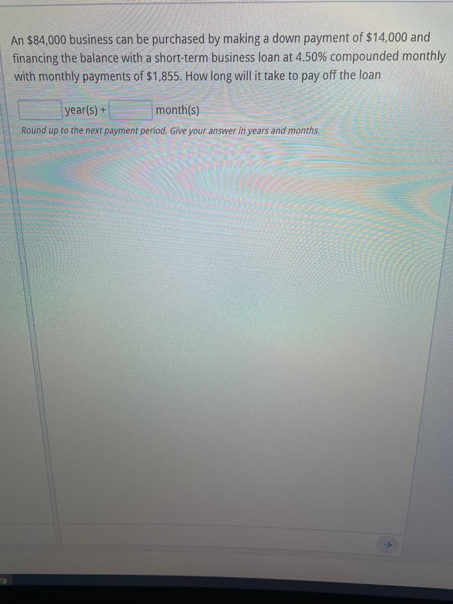 An $84,000 business can be purchased by making a down payment of $14,000 and
financing the balance with a short-term business loan at 4.50% compounded monthly
with monthly payments of $1,855. How long will it take to pay off the loan
year(s) +
month(s)
Round up to the next payment period. Give your answer in years and months.
