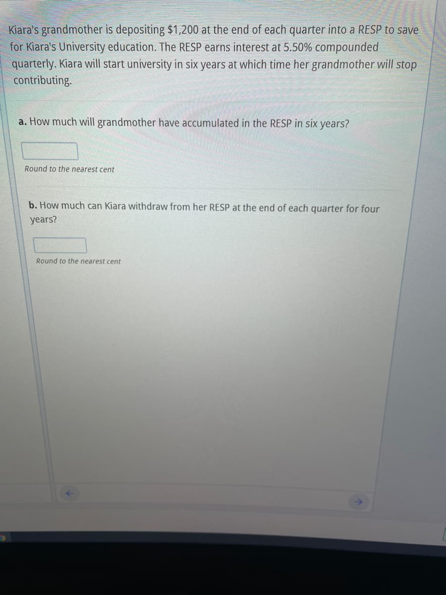 Kiara's grandmother is depositing $1,200 at the end of each quarter into a RESP to save
for Kiara's University education. The RESP earns interest at 5.50% compounded
quarterly. Kiara will start university in six years at which time her grandmother will stop
contributing.
a. How much will grandmother have accumulated in the RESP in six years?
Round to the nearest cent
b. How much can Kiara withdraw from her RESP at the end of each quarter for four
years?
Round to the nearest cent