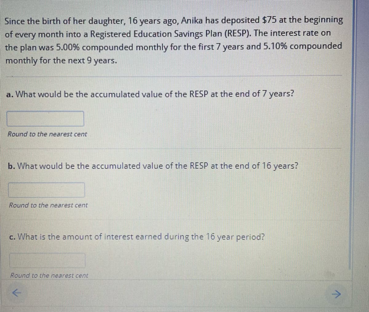 Since the birth of her daughter, 16 years ago, Anika has deposited $75 at the beginning
of every month into a Registered Education Savings Plan (RESP). The interest rate on
the plan was 5.00% compounded monthly for the first 7 years and 5.10% compounded
monthly for the next 9 years.
a. What would be the accumulated value of the RESP at the end of 7 years?
Round to the nearest cent
b. What would be the accumulated value of the RESP at the end of 16 years?
Round to the nearest cent
c. What is the amount of interest earned during the 16 year period?
Round to the nearest cent
>