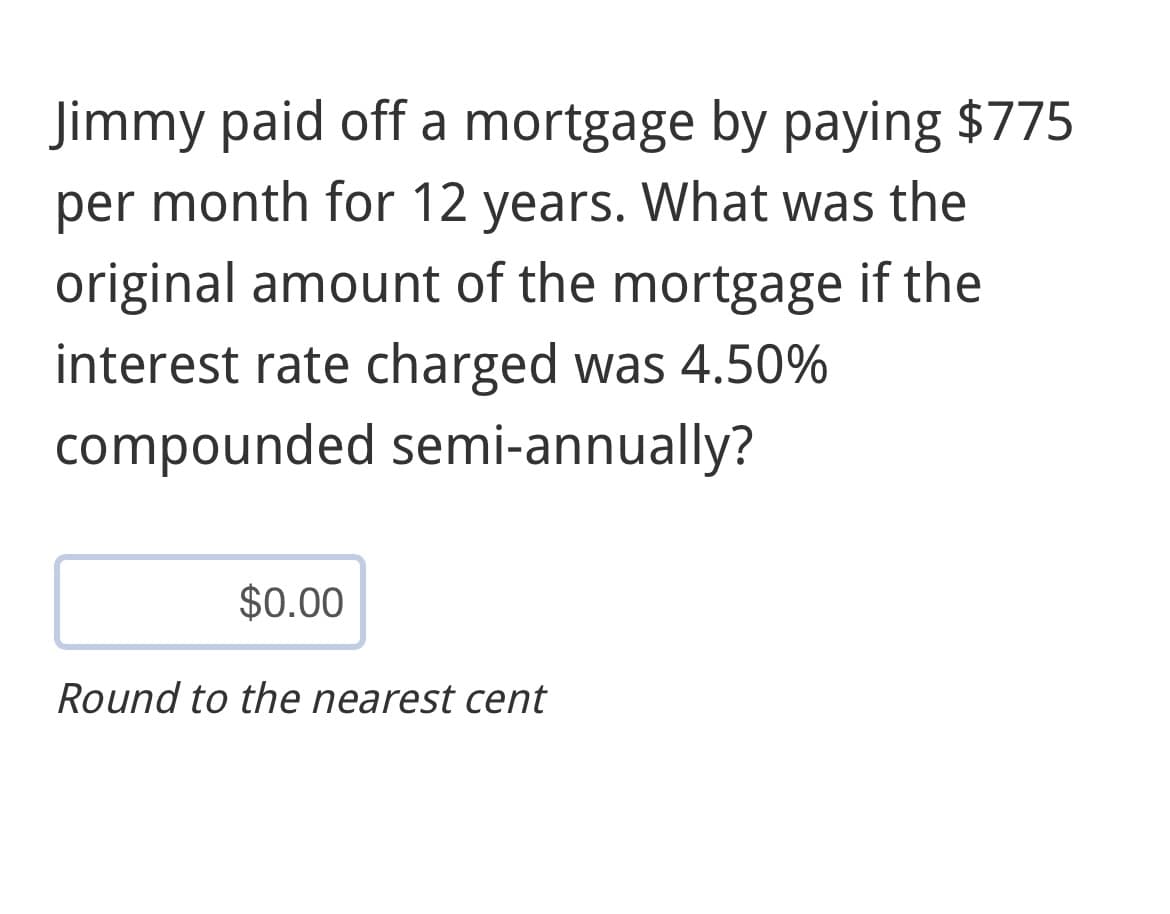 Jimmy paid off a mortgage by paying $775
per month for 12 years. What was the
original amount of the mortgage if the
interest rate charged was 4.50%
compounded semi-annually?
$0.00
Round to the nearest cent