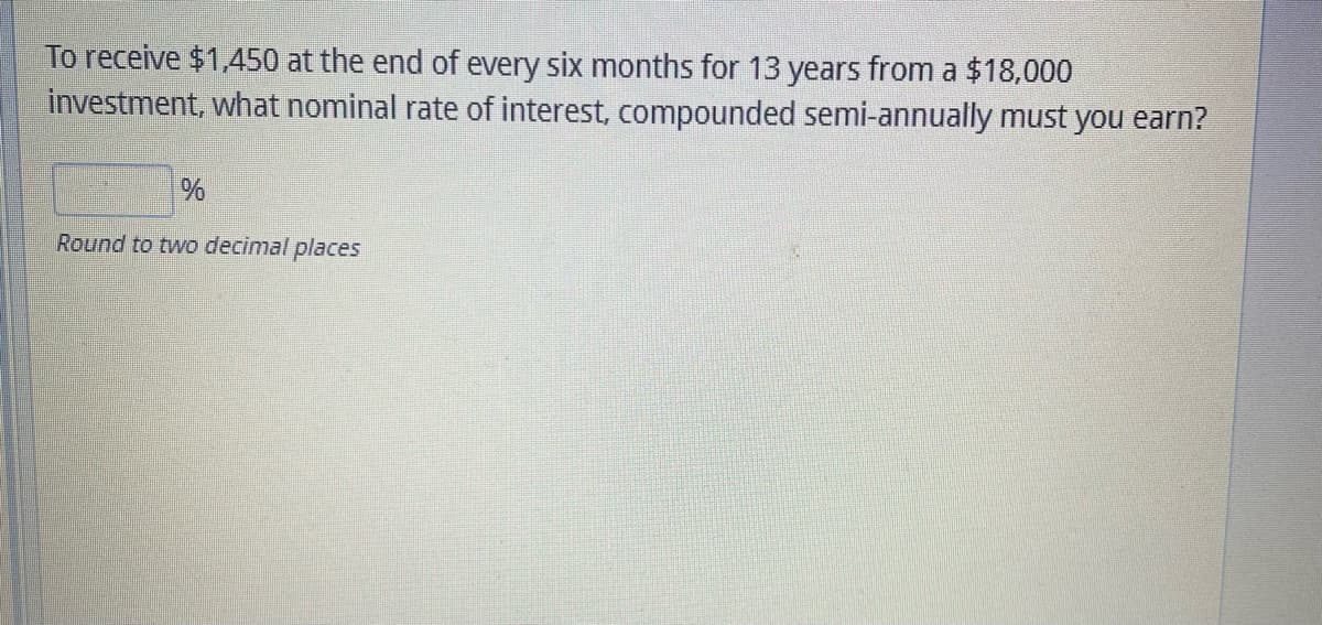 To receive $1,450 at the end of every six months for 13 years from a $18,000
investment, what nominal rate of interest, compounded semi-annually must you earn?
%
Round to two decimal places