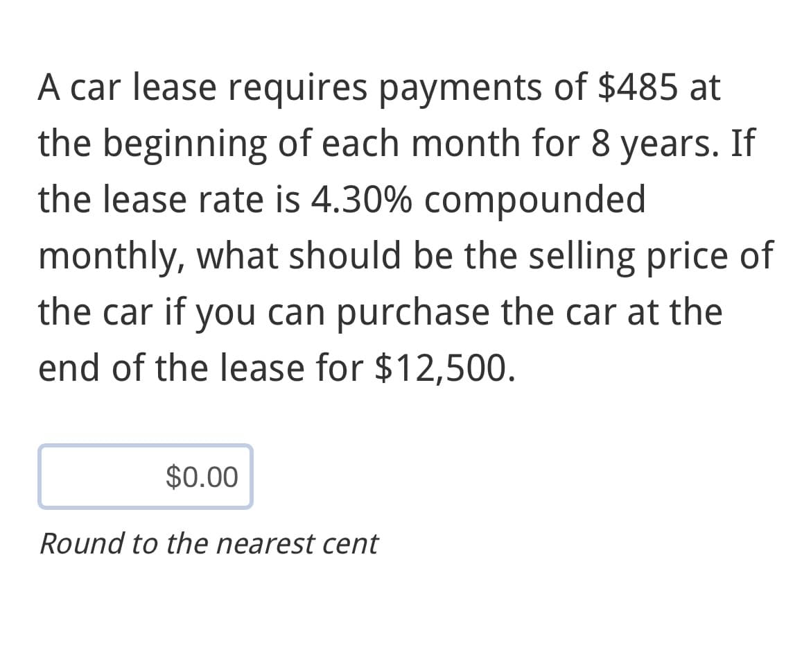 A car lease requires payments of $485 at
the beginning of each month for 8 years. If
the lease rate is 4.30% compounded
monthly, what should be the selling price of
the car if you can purchase the car at the
end of the lease for $12,500.
$0.00
Round to the nearest cent