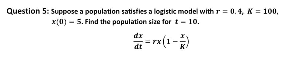 Question 5: Suppose a population satisfies a logistic model with r = 0.4, K = 100,
x(0) = 5. Find the population size for t = 10.
dx
dt
x(1-²)
K
rx