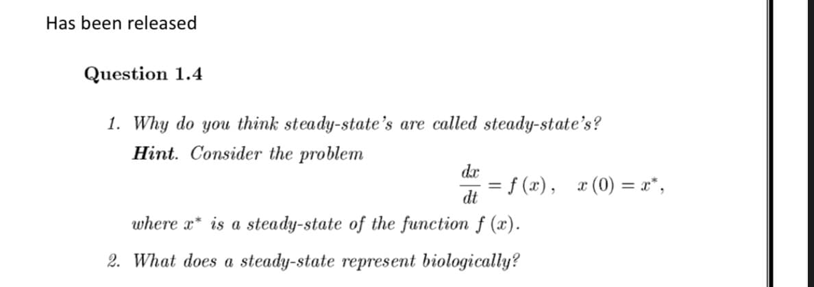 Has been released
Question 1.4
1. Why do you think steady-state's are called steady-state's?
Hint. Consider the problem
dx
dt
where x* is a steady-state of the function f (x).
2. What does a steady-state represent biologically?
= f(x), x(0) = x*,