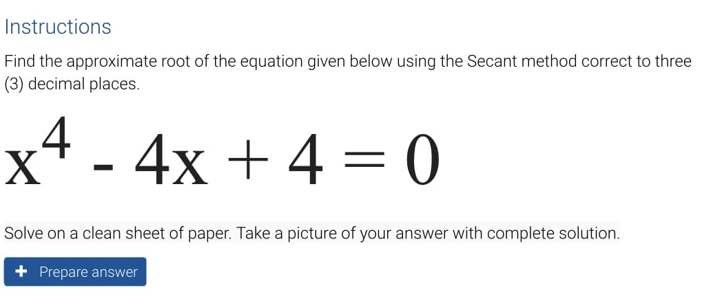Instructions
Find the approximate root of the equation given below using the Secant method correct to three
(3) decimal places.
x* - 4x + 4 = 0
Solve on a clean sheet of paper. Take a picture of your answer with complete solution.
+ Prepare answer
