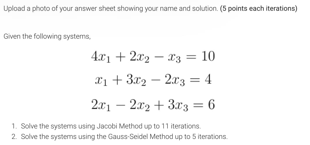 Upload a photo of your answer sheet showing your name and solution. (5 points each iterations)
Given the following systems,
4х1 + 2х2 — Х3 — 10
-
x1 + 3x2 – 2.x3 = 4
2x1 – 2x2 + 3x3 = 6
1. Solve the systems using Jacobi Method up to 11 iterations.
2. Solve the systems using the Gauss-Seidel Method up to 5 iterations.

