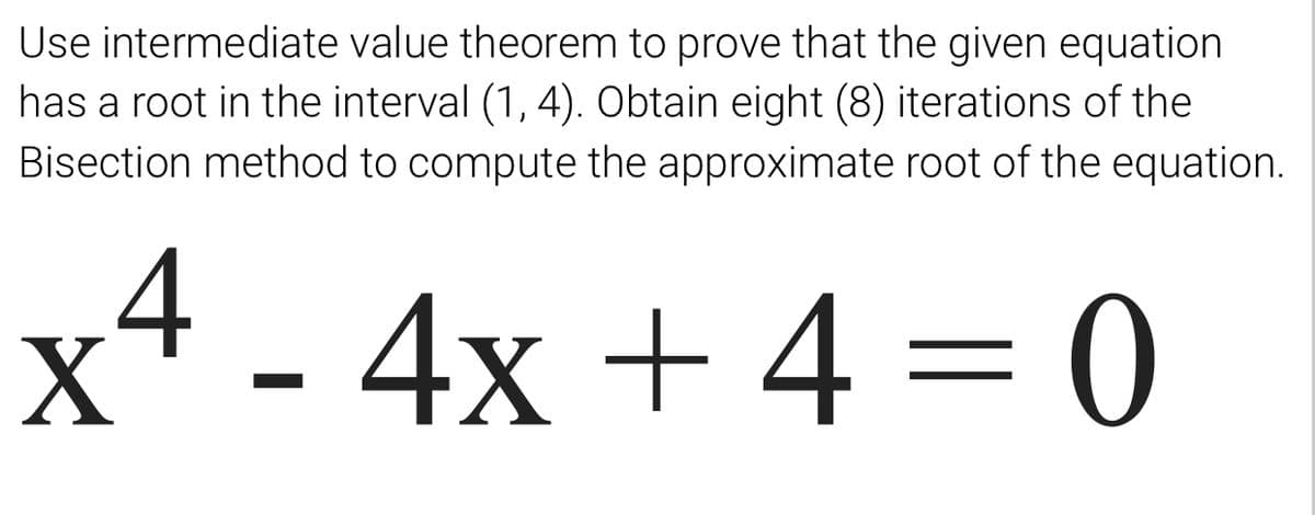 Use intermediate value theorem to prove that the given equation
has a root in the interval (1, 4). Obtain eight (8) iterations of the
Bisection method to compute the approximate root of the equation.
4 - 4x + 4 = 0
