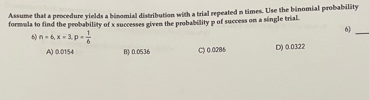 Assume that a procedure yields a binomial distribution with a trial repeated n times. Use the binomial probability
formula to find the probability of x successes given the probability p of success on a single trial.
1
6) n = 6, x = 3, p =-
6)
A) 0.0154
B) 0.0536
C) 0.0286
D) 0.0322

