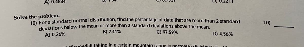 A) 0.4884
Solve the problem.
10 For a standard normal distribution, find the percentage of data that are more than 2 standard
deviations below the mean or more than 3 standard deviations above the mean.
B) 2.41%
10)
C) 97.59%
D) 4.56%
A) 0.26%
E snowfall falling in a certain mountain range is normally distribute
