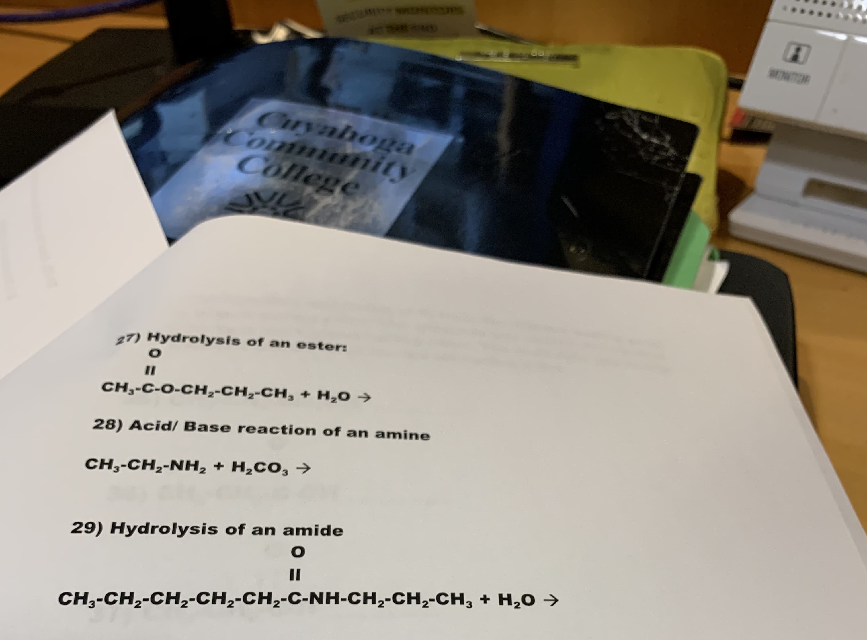 MONTR
Cryahoga
Commnity
College
27) Hydrolysis of an ester:
O
II
CH,-C-O-CH,-CH,-CH,+ H,O
28) Acid/ Base reaction of an amine
CH3-CH2-NH, + H2CO3
29) Hydrolysis of an amide
O
II
CH3-CH2-CH2-CH2-CH2-C-NH-CH2-CH2-CH, + H20

