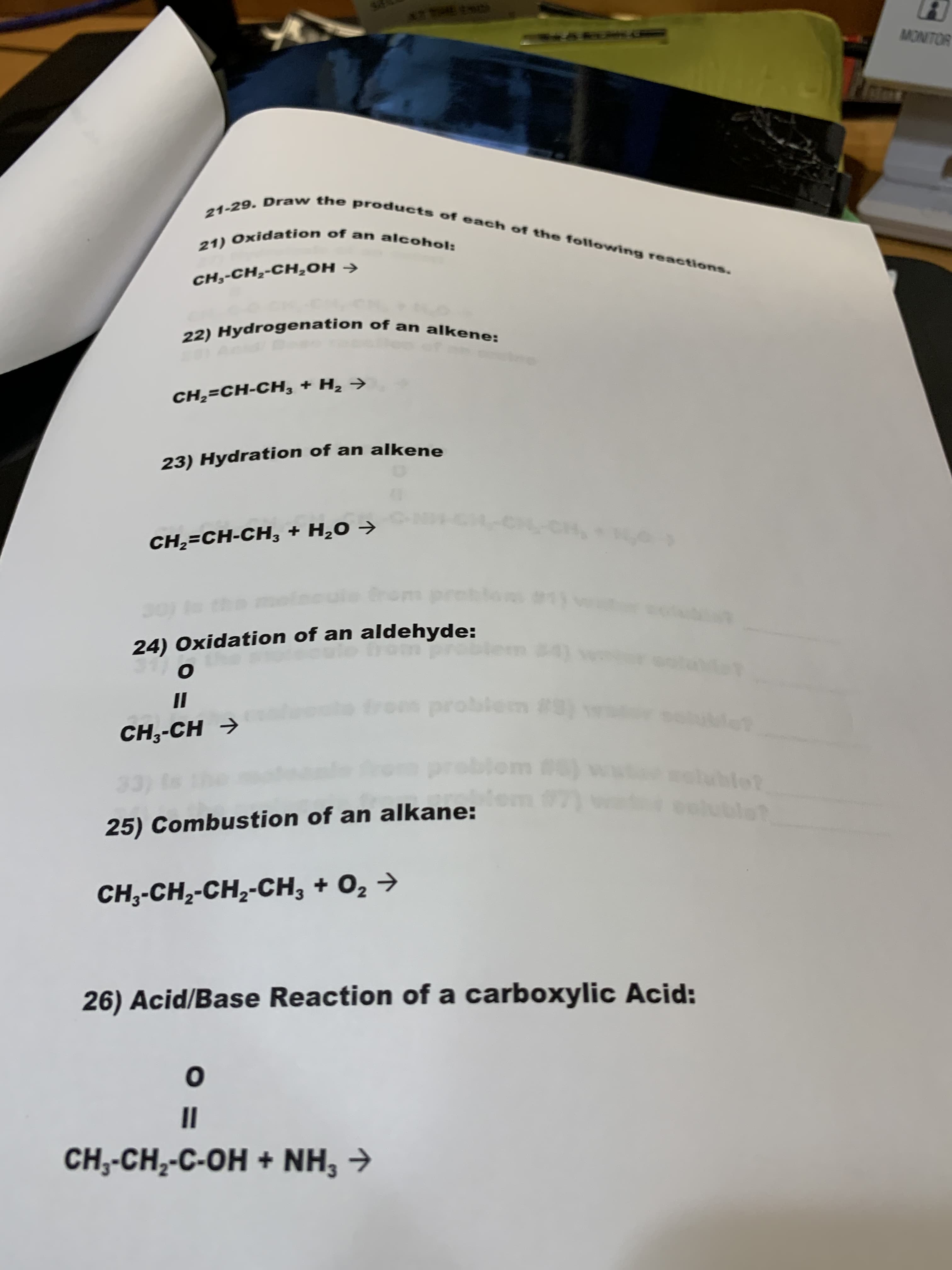 th
MONITOR
21-29. Draw the products of each of the following reactions.
21) Oxidation of an alcohol:
CH,-CH2-CH2OH
22) Hydrogenation of an alkene:
CH,-CH-CH, + H2
23) Hydration of an alkene
-CH,
CH2 CH-CH, + H20
dom
tm #in
24) Oxidation of an aldehyde:
t
4
о
om probicn
CH,-CH
mt
tubte?
33)
fm
25) Combustion of an alkane:
utot
CH,-CH2-CH2-CH, + 02
26) Acid/Base Reaction of a carboxylic Acid:
о
CH,-CH2-C-OH+ NH3
