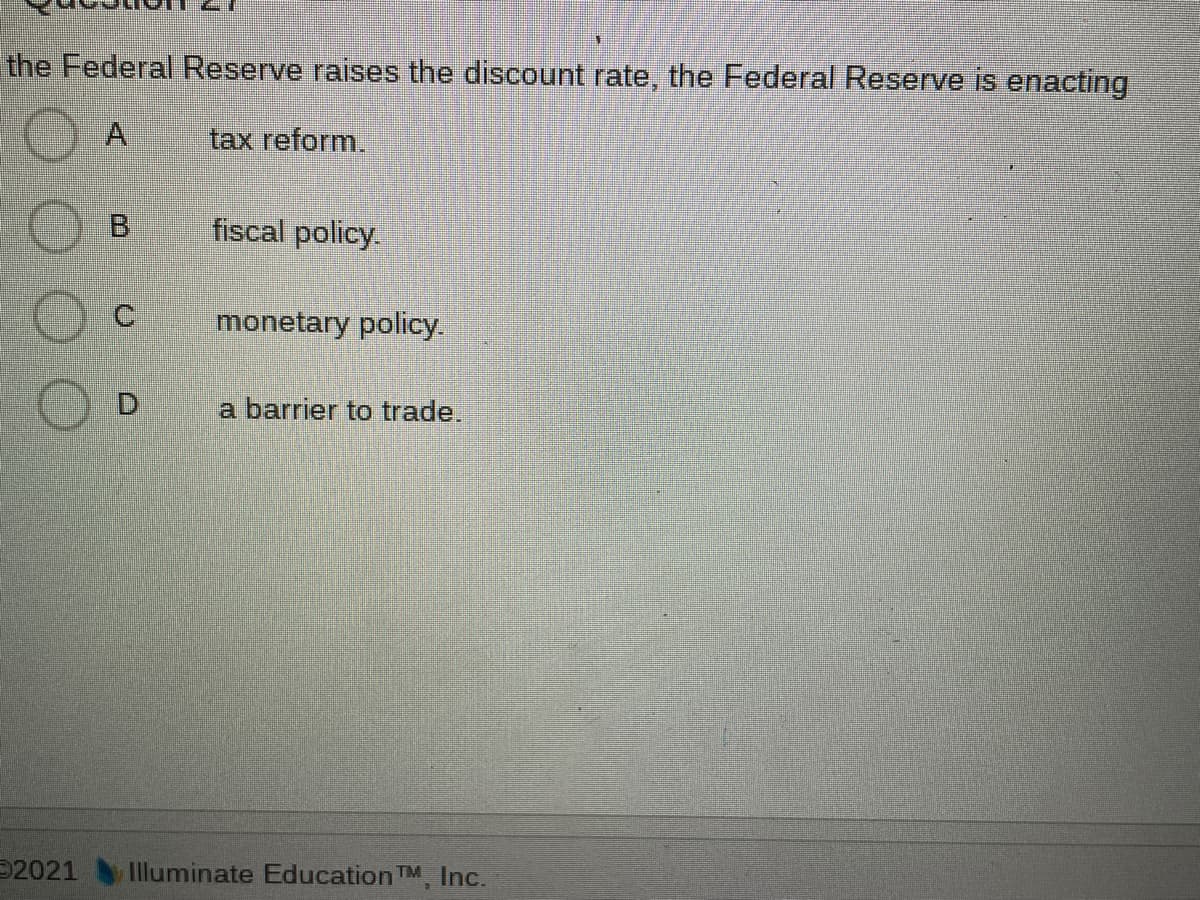 the Federal Reserve raises the discount rate, the Federal Reserve is enacting
A,
tax reform.
B.
fiscal policy.
C.
monetary policy.
D.
a barrier to trade.
2021
Illuminate Education TM, Inc.
