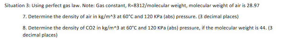 Situation 3: Using perfect gas law. Note: Gas constant, R=8312/molecular weight, molecular weight of air is 28.97
7. Determine the density of air in kg/m^3 at 60°C and 120 kPa (abs) pressure. (3 decimal places)
8. Determine the density of CO2 in kg/m^3 at 60°C and 120 kPa (abs) pressure, if the molecular weight is 44. (3
decimal places)
