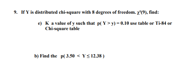 9. If Y is distributed chi-square with 8 degrees of freedom. x²(9), find:
e) K a value of y such that p( Y >y) = 0.10 use table or Ti-84 or
Chi-square table
b) Find the p( 3.50 < Y< 12.38 )
