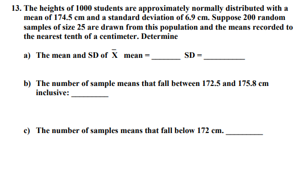 The heights of 1000 students are approximately normally distributed with a
mean of 174.5 cm and a standard deviation of 6.9 cem. Suppose 200 random
samples of size 25 are drawn from this population and the means recorded to
the nearest tenth of a centimeter. Determine
a) The mean and SD of X _mean =.
SD
b) The number of sample means that fall between 172.5 and 175.8 cm
inclusive:
c) The number of samples means that fall below 172 cm.
