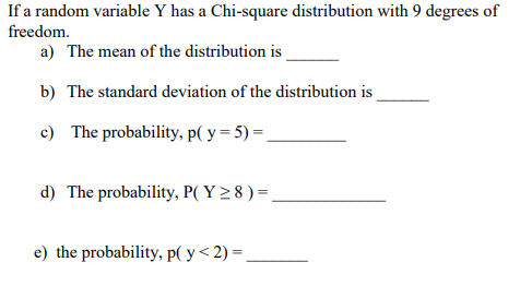 If a random variable Y has a Chi-square distribution with 9 degrees of
freedom.
a) The mean of the distribution is
b) The standard deviation of the distribution is
c) The probability, p( y = 5) =
