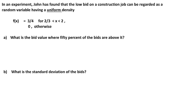 In an experiment, John has found that the low bid on a construction job can be regarded as a
random variable having a uniform density
f(x) = 3/4 for 2/3 <x< 2,
0, otherwise
a) What is the bid value where fifty percent of the bids are above it?
b) What is the standard deviation of the bids?
