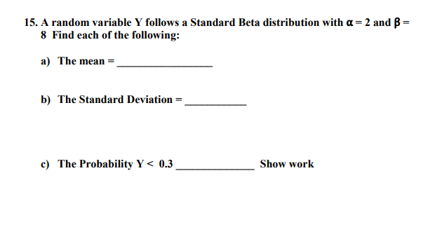 15. A random variable Y follows a Standard Beta distribution with a= 2 and B=
8 Find each of the following:
a) The mean =
b) The Standard Deviation =
c) The Probability Y < 0.3,
Show work
