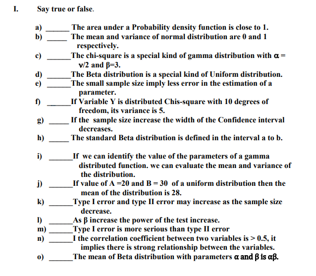I.
Say true or false.
The area under a Probability density function is close to 1.
a)
b)
The mean and variance of normal distribution are 0 and 1
respectively.
_The chi-square is a special kind of gamma distribution with a =
v/2 and B=3.
_The Beta distribution is a special kind of Uniform distribution.
_The small sample size imply less error in the estimation of a
c)
d)
e)
parameter.
_If Variable Y is distributed Chis-square with 10 degrees of
freedom, its variance is 5.
If the sample size increase the width of the Confidence interval
decreases.
The standard Beta distribution is defined in the interval a to b.
f)
g)
h)
i)
_If we can identify the value of the parameters of a gamma
distributed function. we can evaluate the mean and variance of
the distribution.
j)
If value of A =20 and B = 30 of a uniform distribution then the
mean of the distribution is 28.
_Type I error and type II error may increase as the sample size
k)
decrease.
As B increase the power of the test increase.
_Type I error is more serious than type II error
_I the correlation coefficient between two variables is > 0.5, it
implies there is strong relationship between the variables.
The mean of Beta distribution with parameters a and B is aß.
m)
n)
0)

