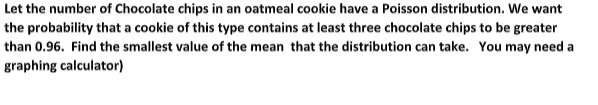 Let the number of Chocolate chips in an oatmeal cookie have a Poisson distribution. We want
the probability that a cookie of this type contains at least three chocolate chips to be greater
than 0.96. Find the smallest value of the mean that the distribution can take. You may need a
graphing calculator)
