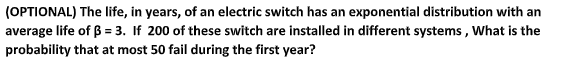 (OPTIONAL) The life, in years, of an electric switch has an exponential distribution with an
average life of ß = 3. If 200 of these switch are installed in different systems, What is the
probability that at most 50 fail during the first year?
