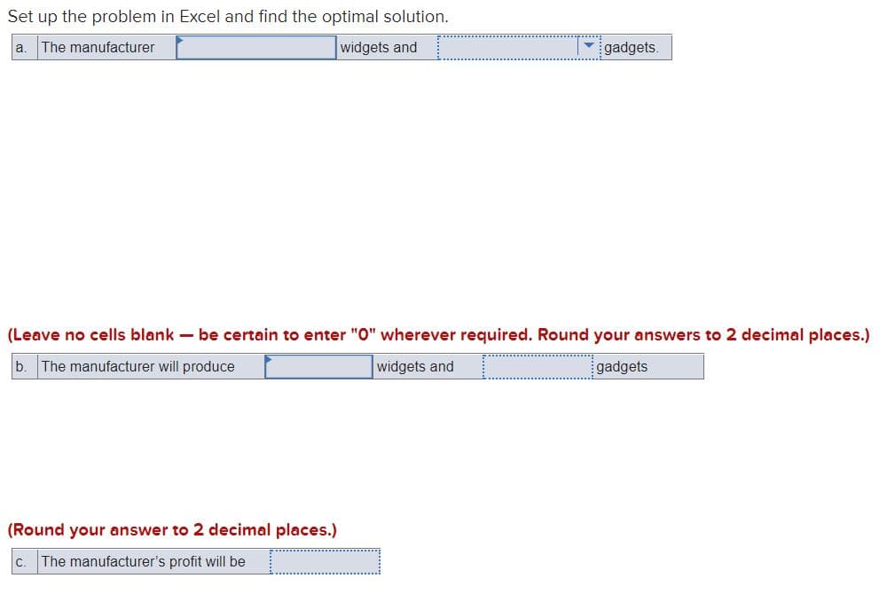 Set up the problem in Excel and find the optimal solution.
a.
The manufacturer
widgets and
gadgets.
(Leave no cells blank – be certain to enter "0" wherever required. Round your answers to 2 decimal places.)
b. The manufacturer will produce
widgets and
gadgets
(Round your answer to 2 decimal places.)
c. The manufacturer's profit will be
