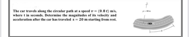 The car travels along the circular path at a speed v = (0.8 t) m/s,
where t in seconds. Determine the magnitudes of its velocity and
acceleration after the car has traveled s = 20 m starting from rest.
