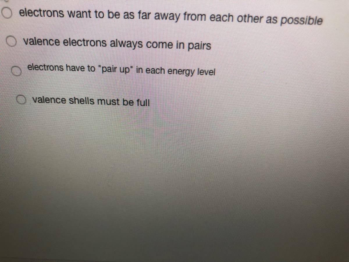 O electrons want to be as far away from each other as possible
O valence electrons always come in pairs
electrons have to "pair up" in each energy level
O valence shells must be full
