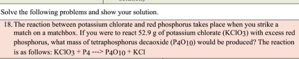 Solve the following problems and show your solution.
18. The reaction between potassium chlorate and red phosphorus takes place when you strike a
match on a matchbox. If you were to react 52.9 g of potassium chlorate (KCIO3) with excess red
phosphorus, what mass of tetraphosphorus decaoxide (P4010) would be produced? The reaction
is as follows: KCIO3 + P4 ---> P4010 + KCI
